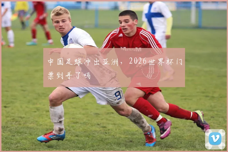 中国足球冲出亚洲,2026世界杯门票到手了吗